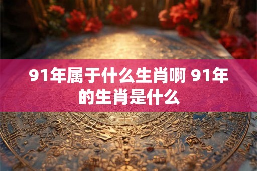 91年属于什么生肖啊 91年的生肖是什么 91年属于什么生肖啊 91年的生肖是什么