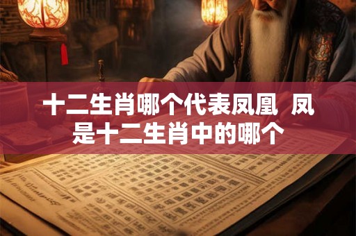 十二生肖哪个代表凤凰 凤是十二生肖中的哪个 十二生肖哪个代表凤凰 凤是十二生肖中的哪个