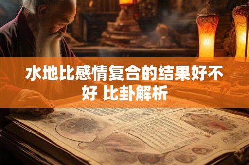 水地比感情复合的结果好不好 比卦解析