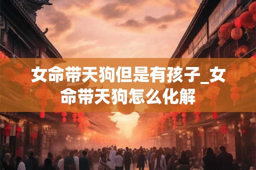 女命带天狗但是有孩子_女命带天狗怎么化解