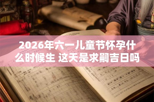 2026年六一儿童节怀孕什么时候生 这天是求嗣吉日吗
