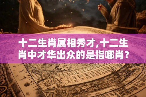 十二生肖属相秀才,十二生肖中才华出众的是指哪肖？