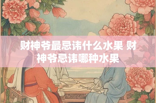 财神爷最忌讳什么水果 财神爷忌讳哪种水果