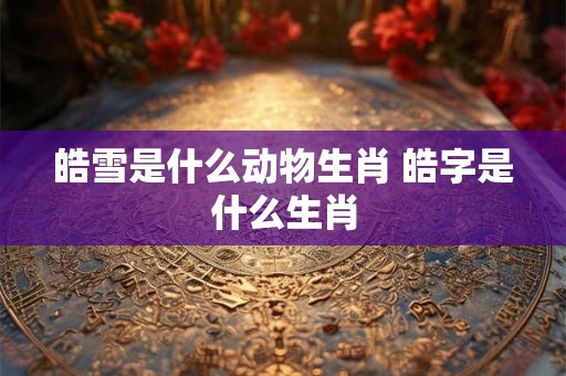 皓雪是什么动物生肖 皓字是什么生肖
