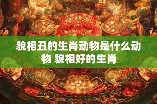 貌相丑的生肖动物是什么动物 貌相好的生肖