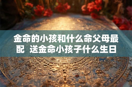 金命的小孩和什么命父母最配  送金命小孩子什么生日礼物好