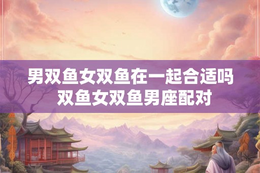 男双鱼女双鱼在一起合适吗  双鱼女双鱼男座配对