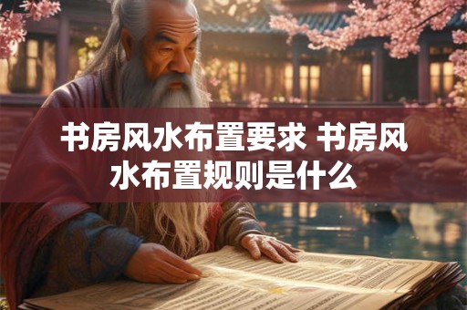 书房风水布置要求 书房风水布置规则是什么 书房风水布置要求 书房风水布置规则是什么