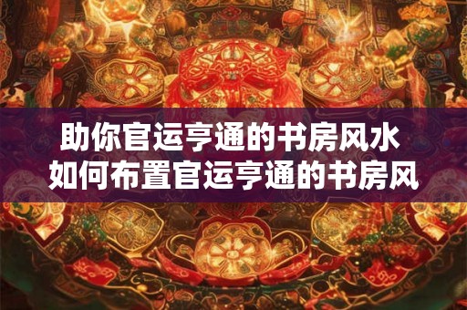 助你官运亨通的书房风水 如何布置官运亨通的书房风水