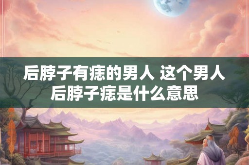 后脖子有痣的男人 这个男人后脖子痣是什么意思