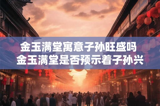 金玉满堂寓意子孙旺盛吗 金玉满堂是否预示着子孙兴旺 金玉满堂寓意子孙旺盛吗 金玉满堂是否预示着子孙兴旺