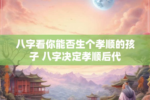 八字看你能否生个孝顺的孩子 八字决定孝顺后代