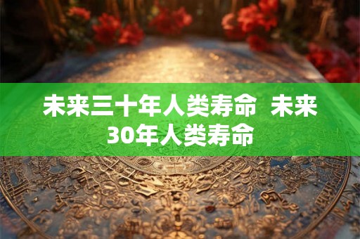 未来三十年人类寿命  未来30年人类寿命