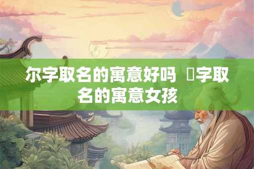 尔字取名的寓意好吗 桸字取名的寓意女孩 尔字取名的寓意好吗 桸字取名的寓意女孩