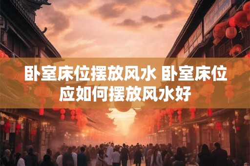 卧室床位摆放风水 卧室床位应如何摆放风水好 卧室床位摆放风水 卧室床位应如何摆放风水好
