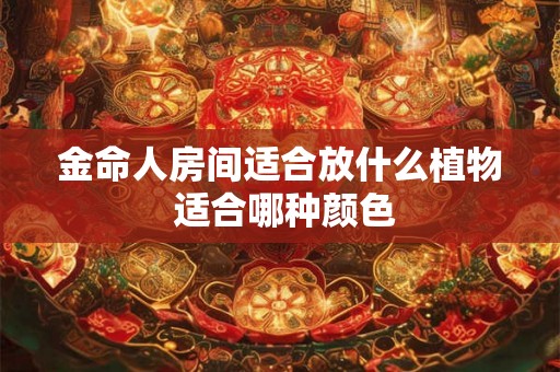 金命人房间适合放什么植物 适合哪种颜色 金命人房间适合放什么植物 适合哪种颜色