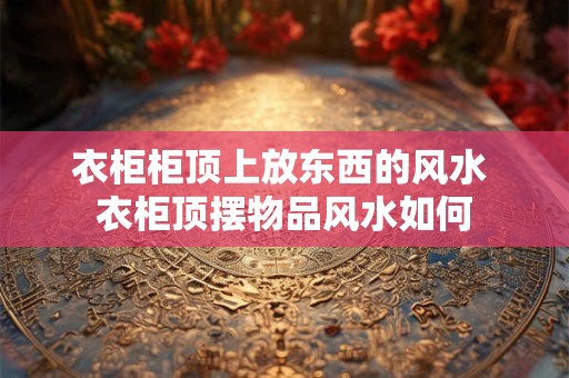 衣柜柜顶上放东西的风水 衣柜顶摆物品风水如何