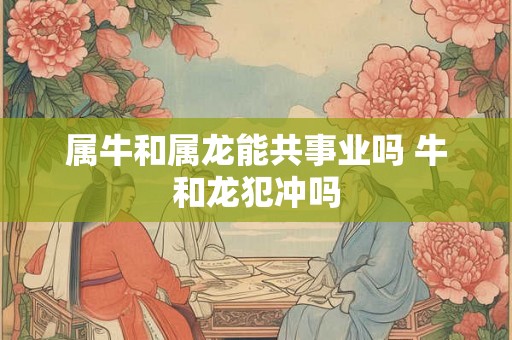 属牛和属龙能共事业吗 牛和龙犯冲吗