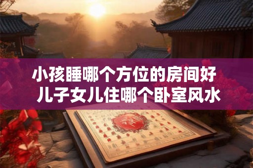 小孩睡哪个方位的房间好  儿子女儿住哪个卧室风水好
