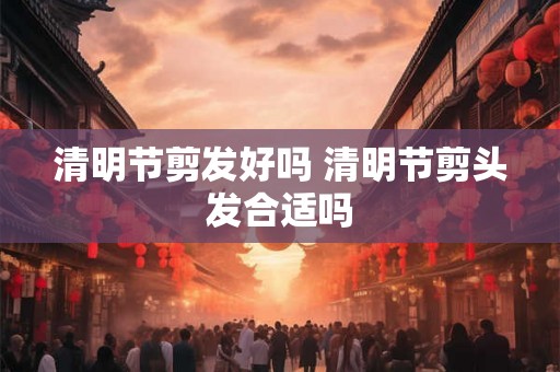 清明节剪发好吗 清明节剪头发合适吗