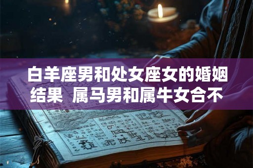 白羊座男和处女座女的婚姻结果  属马男和属牛女合不适