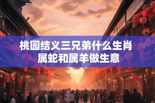 桃园结义三兄弟什么生肖 属蛇和属羊做生意 桃园结义三兄弟什么生肖 属蛇和属羊做生意