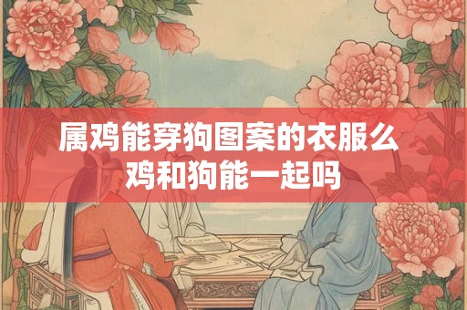 属鸡能穿狗图案的衣服么 鸡和狗能一起吗