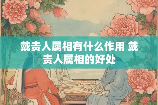 戴贵人属相有什么作用 戴贵人属相的好处 戴贵人属相有什么作用 戴贵人属相的好处