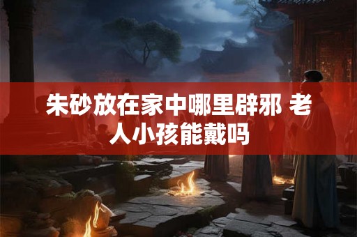 朱砂放在家中哪里辟邪 老人小孩能戴吗 朱砂放在家中哪里辟邪 老人小孩能戴吗