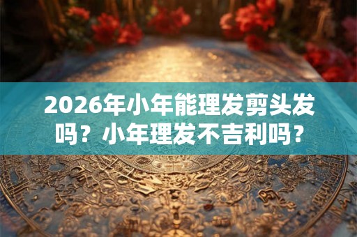 2026年小年能理发剪头发吗？小年理发不吉利吗？