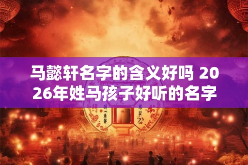 马懿轩名字的含义好吗 2026年姓马孩子好听的名字