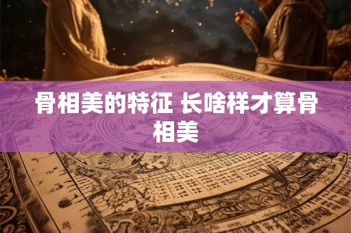 骨相美的特征 长啥样才算骨相美