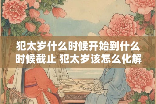 犯太岁什么时候开始到什么时候截止 犯太岁该怎么化解