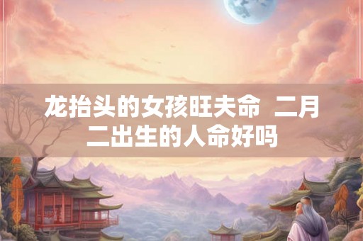 龙抬头的女孩旺夫命 二月二出生的人命好吗 龙抬头的女孩旺夫命 二月二出生的人命好吗