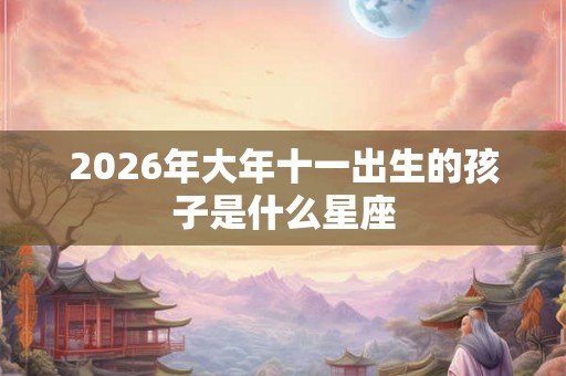 2026年大年十一出生的孩子是什么星座 2026年大年十一出生的孩子是什么星座