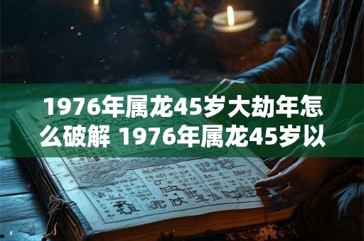 1976年属龙45岁大劫年怎么破解 1976年属龙45岁以后运气