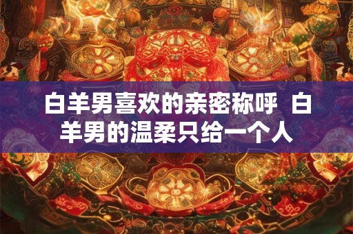 白羊男喜欢的亲密称呼  白羊男的温柔只给一个人