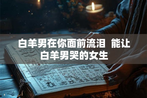 白羊男在你面前流泪  能让白羊男哭的女生