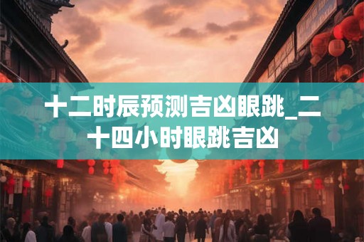 十二时辰预测吉凶眼跳_二十四小时眼跳吉凶