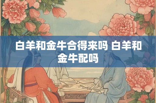 白羊和金牛合得来吗 白羊和金牛配吗 白羊和金牛合得来吗 白羊和金牛配吗