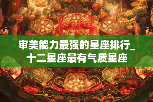 审美能力最强的星座排行_十二星座最有气质星座