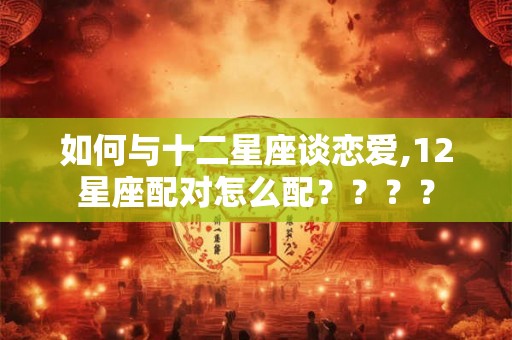 如何与十二星座谈恋爱,12星座配对怎么配？？？？
