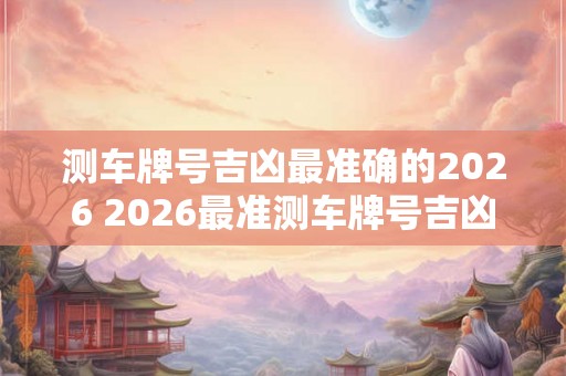 测车牌号吉凶最准确的2026 2026最准测车牌号吉凶