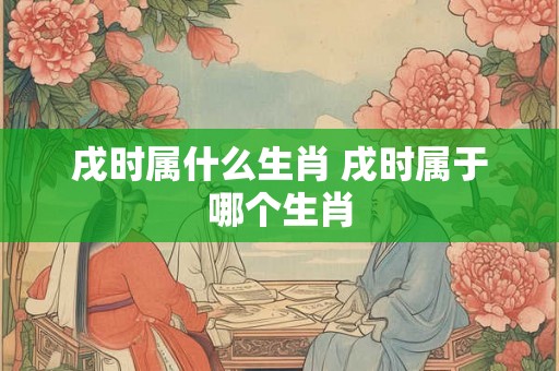 戌时属什么生肖 戌时属于哪个生肖