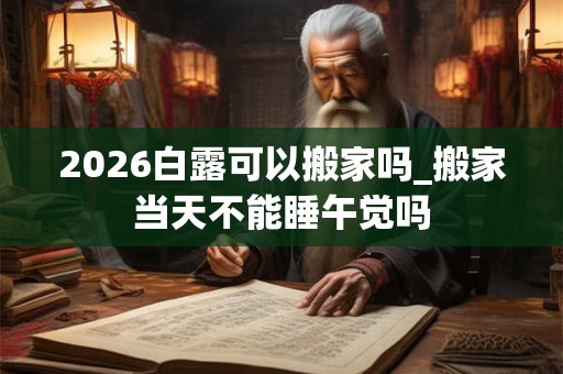2026白露可以搬家吗_搬家当天不能睡午觉吗