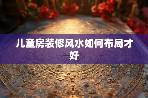 儿童房装修风水如何布局才好 儿童房装修风水如何布局才好