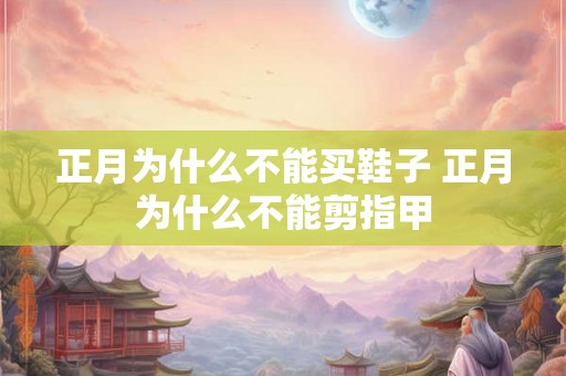 正月为什么不能买鞋子 正月为什么不能剪指甲 正月为什么不能买鞋子 正月为什么不能剪指甲