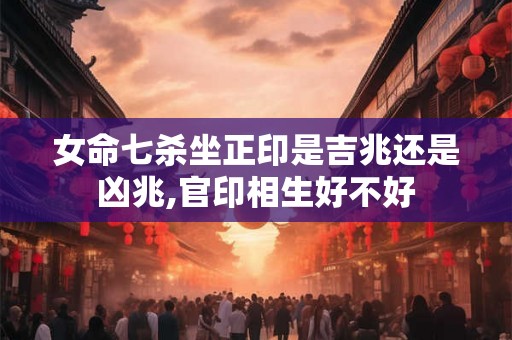 女命七杀坐正印是吉兆还是凶兆,官印相生好不好