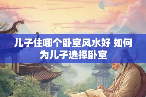 儿子住哪个卧室风水好 如何为儿子选择卧室