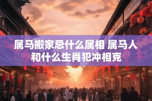 属马搬家忌什么属相 属马人和什么生肖犯冲相克